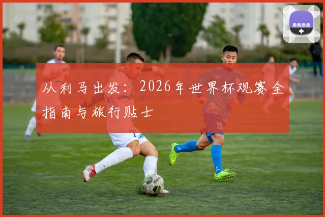 从利马出发：2026年世界杯观赛全指南与旅行贴士