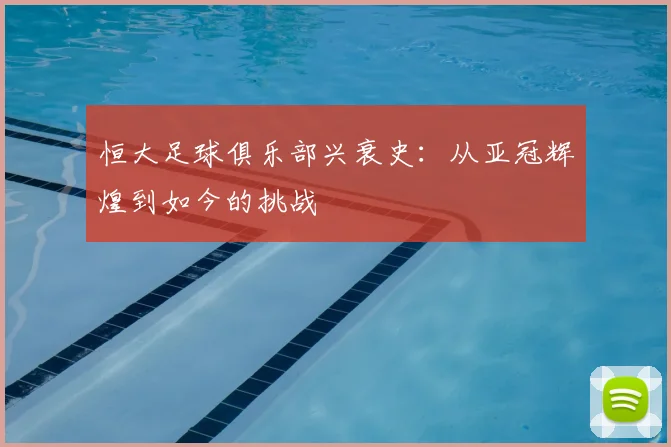 恒大足球俱乐部兴衰史:从亚冠辉煌到如今的挑战