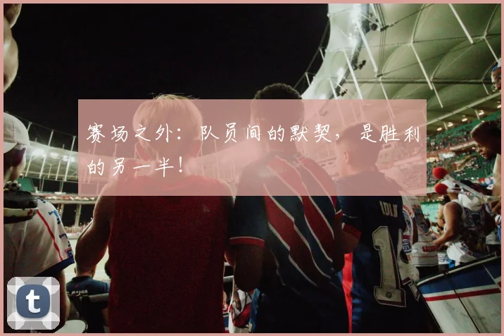 赛场之外:队员间的默契,是胜利的另一半!