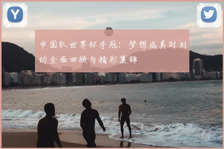 中国队世界杯夺冠:梦想成真时刻的全面回顾与精彩集锦