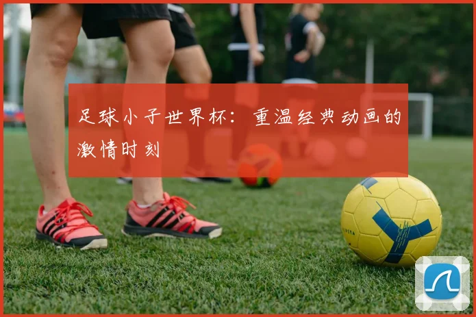 足球小子世界杯：重温经典动画的激情时刻