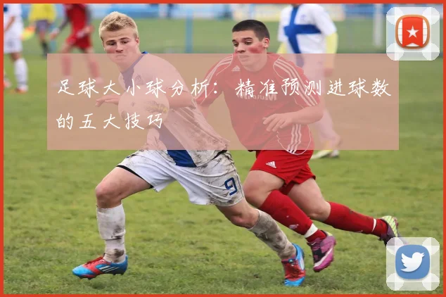 足球大小球分析：精准预测进球数的五大技巧