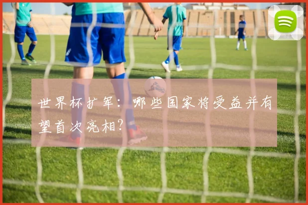 世界杯扩军：哪些国家将受益并有望首次亮相？